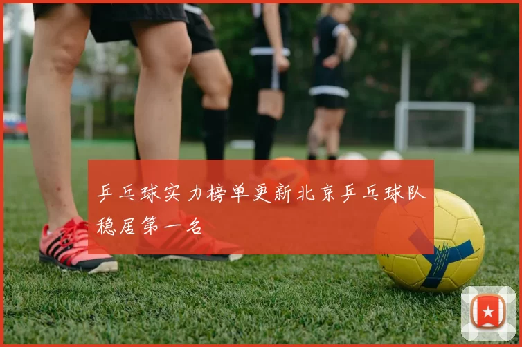 乒乓球实力榜单更新北京乒乓球队稳居第一名