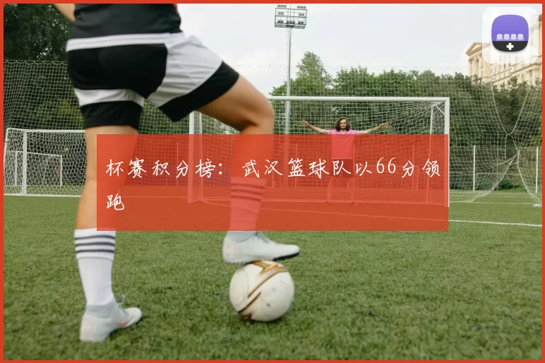 杯赛积分榜：武汉篮球队以66分领跑