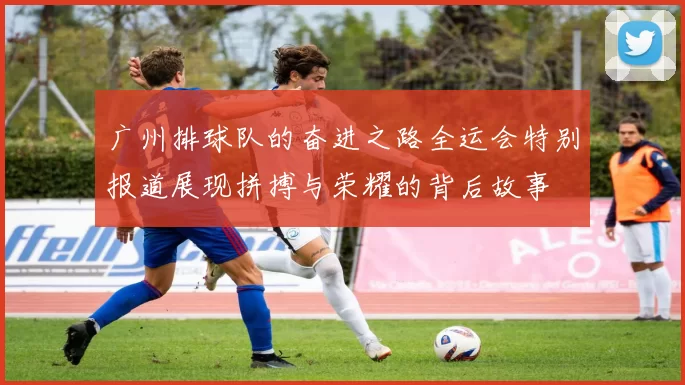 广州排球队的奋进之路全运会特别报道展现拼搏与荣耀的背后故事