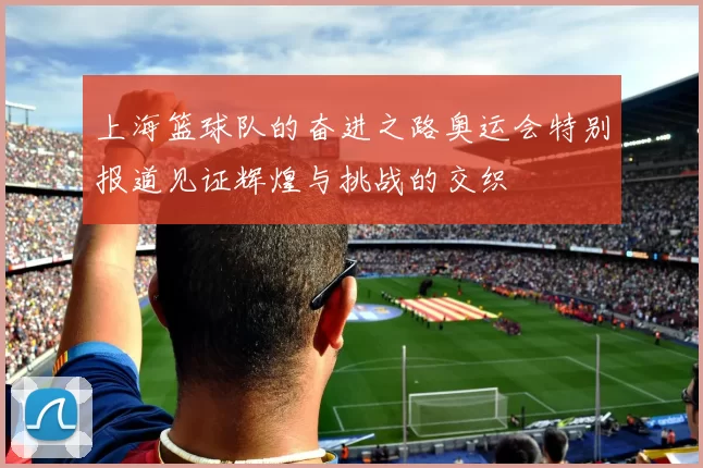 上海篮球队的奋进之路奥运会特别报道见证辉煌与挑战的交织