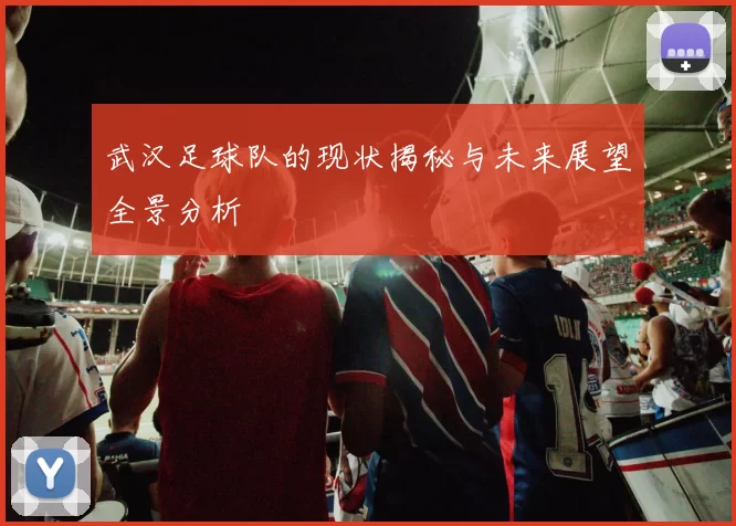 武汉足球队的现状揭秘与未来展望全景分析