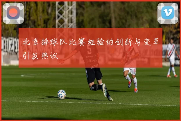 北京排球队比赛经验的创新与变革引发热议