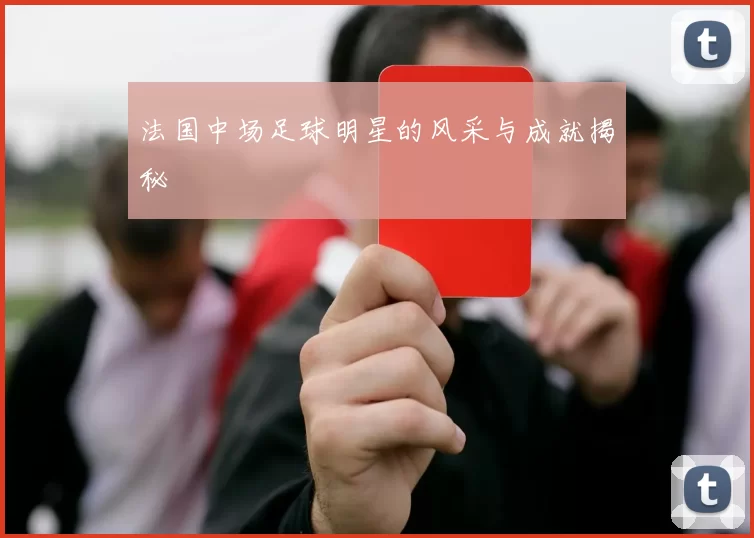 法国中场足球明星的风采与成就揭秘