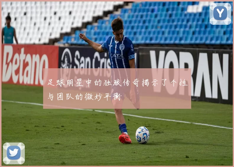 足球明星中的独狼传奇揭示了个性与团队的微妙平衡