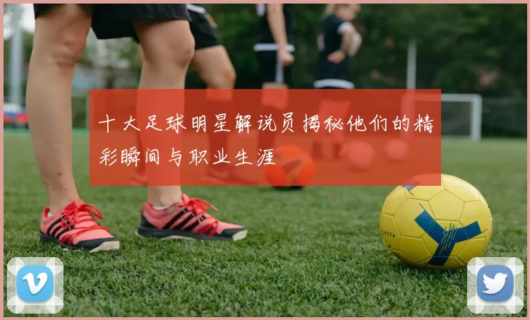十大足球明星解说员揭秘他们的精彩瞬间与职业生涯
