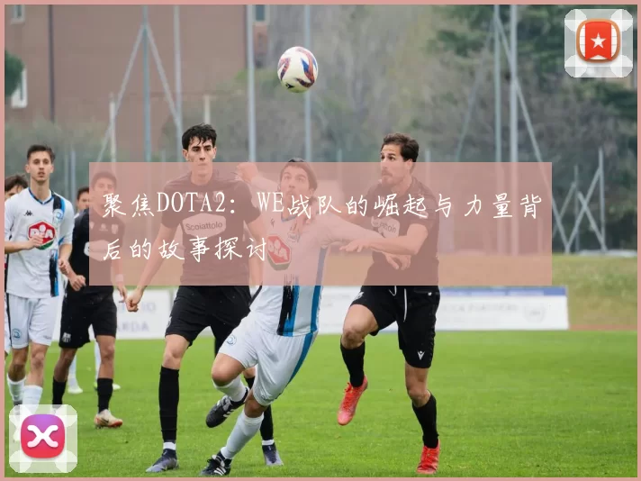 聚焦DOTA2：WE战队的崛起与力量背后的故事探讨