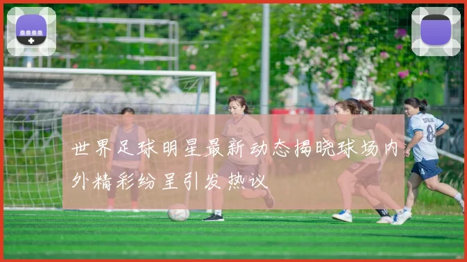 世界足球明星最新动态揭晓球场内外精彩纷呈引发热议