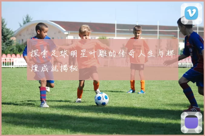 探索足球明星叶雕的传奇人生与辉煌成就揭秘