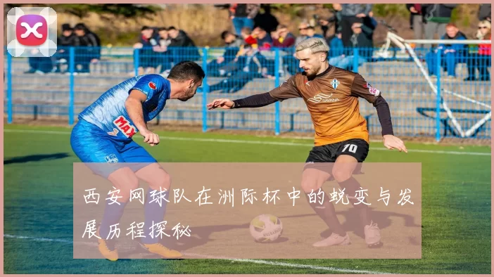 西安网球队在洲际杯中的蜕变与发展历程探秘