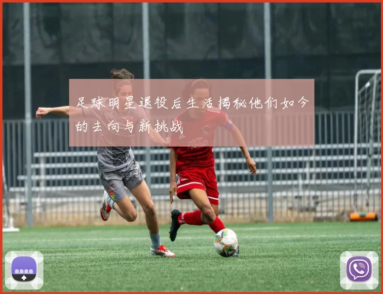 足球明星退役后生活揭秘他们如今的去向与新挑战