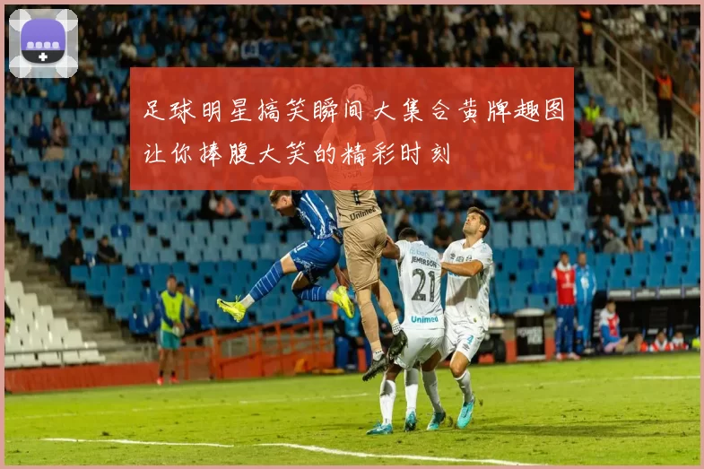 足球明星搞笑瞬间大集合黄牌趣图让你捧腹大笑的精彩时刻