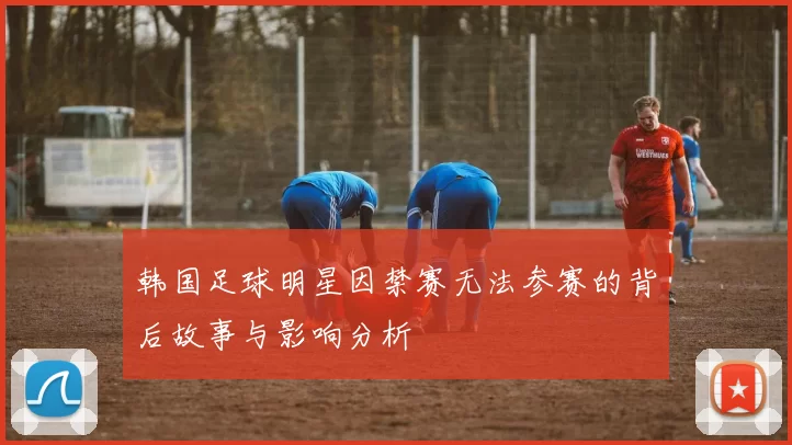 韩国足球明星因禁赛无法参赛的背后故事与影响分析